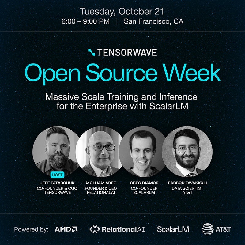 Tuesday, October 21, 6:00-9:00pm. San Francisco, CA. Tensorwave open Source Week. Massive Scale Training and Inference for the Enterprise with ScalarLM. Host: Jeff Tatarchuk, Co-founder & CGO Tensorwave. Molham Aref, Found & CEO Relationalai. Greg Diamos, Co-Founder ScalarLM. Farbod Tavakkoli, Data Scientist AT&T. Powered by: AMD, RelationalAI, ScalarLM, AT&T.